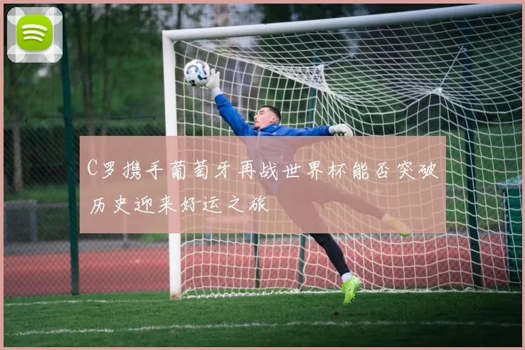 C罗携手葡萄牙再战世界杯能否突破历史迎来好运之旅