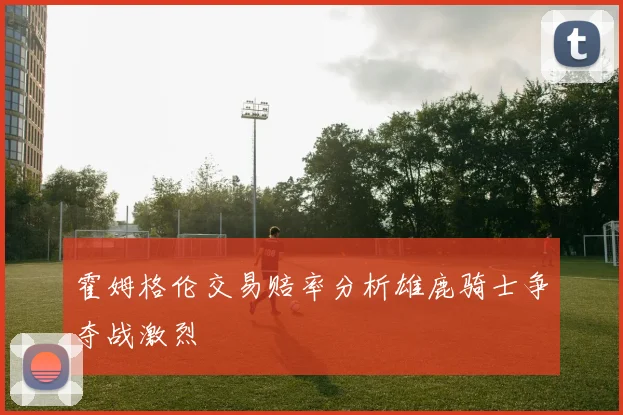 霍姆格伦交易赔率分析雄鹿骑士争夺战激烈