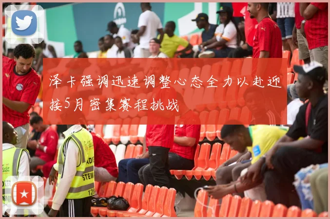 泽卡强调迅速调整心态全力以赴迎接5月密集赛程挑战
