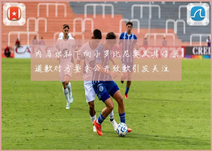 内马尔私下向小罗比尼奥及其母亲道歉对方要求公开致歉引发关注