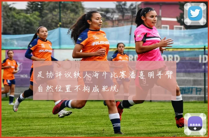 足协评议铁人海牛比赛潘喜明手臂自然位置不构成犯规