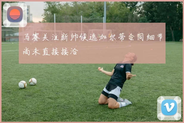 马赛关注新帅候选加尔蒂合同细节尚未直接接洽