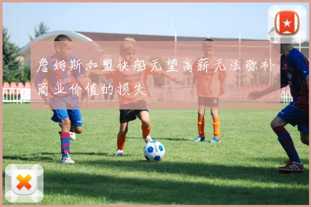 詹姆斯加盟快船无望高薪无法弥补商业价值的损失