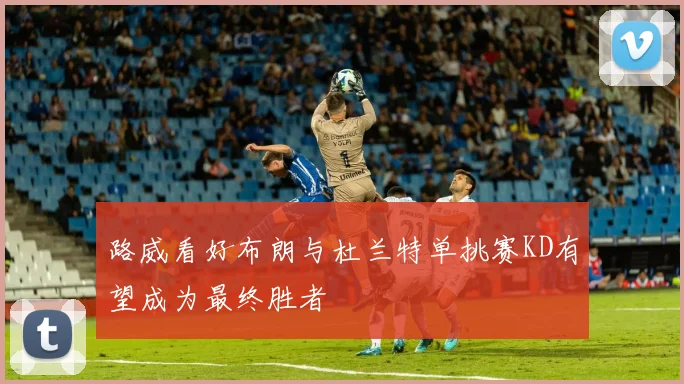 路威看好布朗与杜兰特单挑赛KD有望成为最终胜者