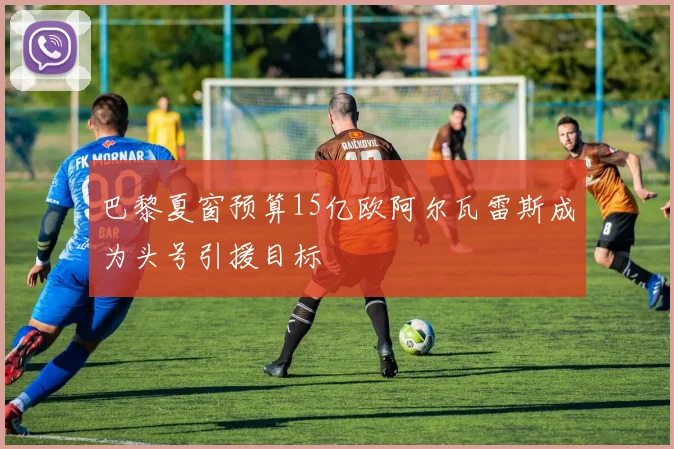 巴黎夏窗预算15亿欧阿尔瓦雷斯成为头号引援目标