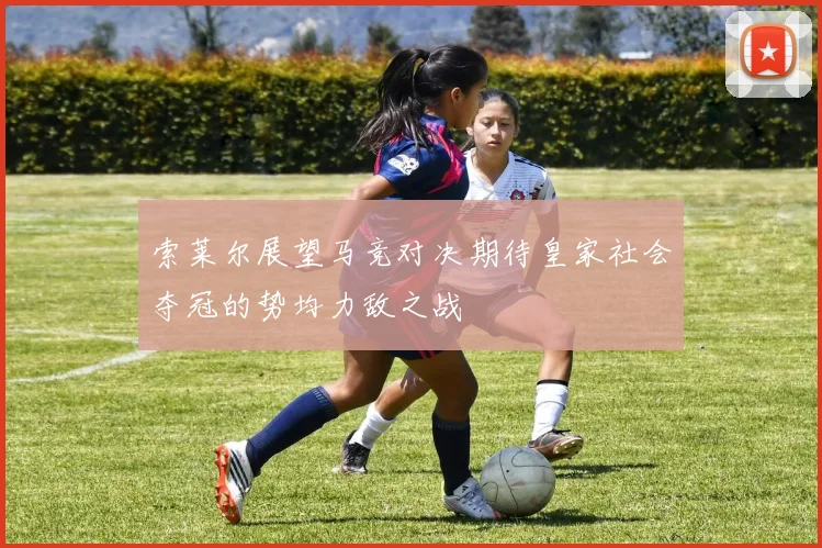 索莱尔展望马竞对决期待皇家社会夺冠的势均力敌之战