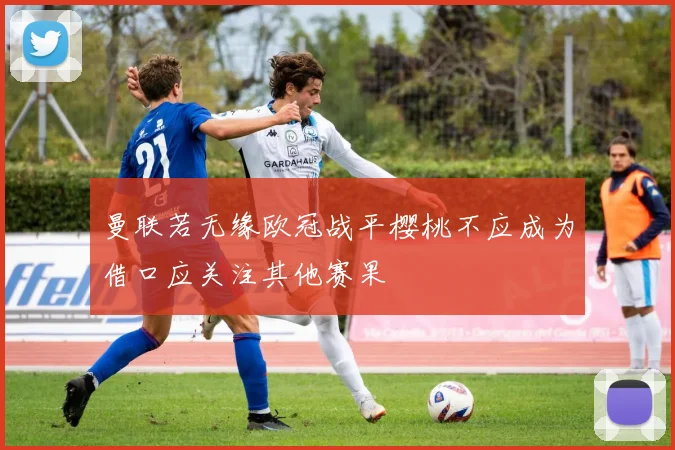 曼联若无缘欧冠战平樱桃不应成为借口应关注其他赛果